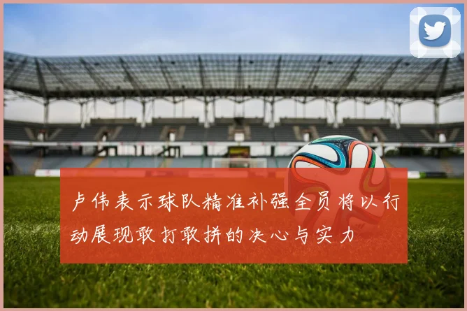 卢伟表示球队精准补强全员将以行动展现敢打敢拼的决心与实力