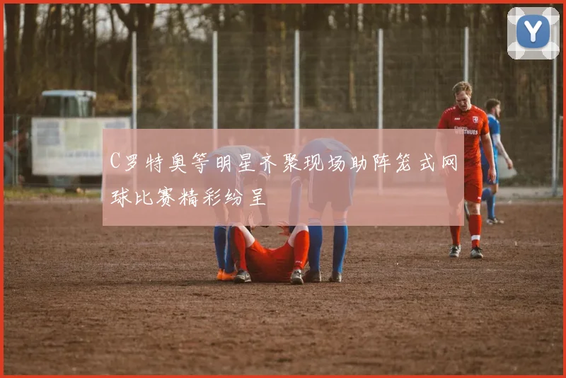 C罗特奥等明星齐聚现场助阵笼式网球比赛精彩纷呈
