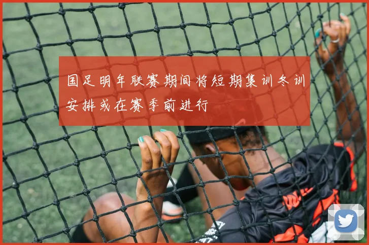 国足明年联赛期间将短期集训冬训安排或在赛季前进行