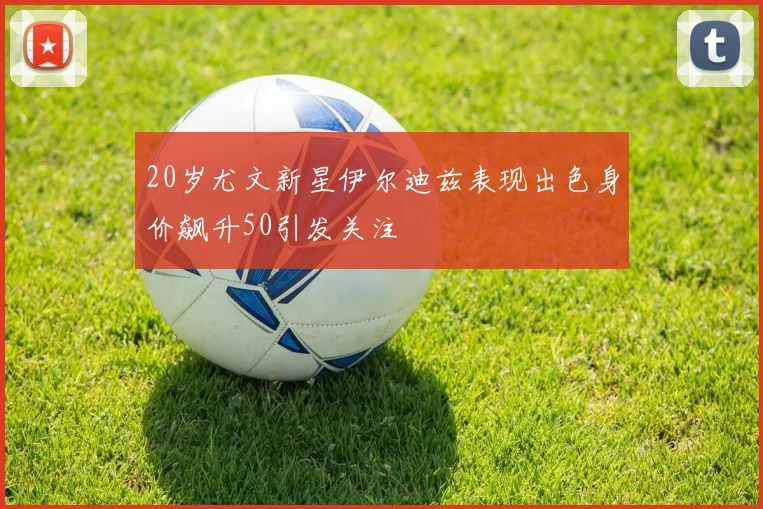20岁尤文新星伊尔迪兹表现出色身价飙升50引发关注