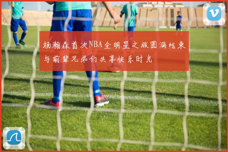 杨瀚森首次NBA全明星之旅圆满结束与前辈兄弟们共享快乐时光