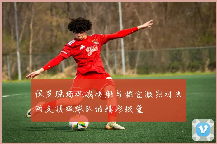保罗现场观战快船与掘金激烈对决两支顶级球队的精彩较量