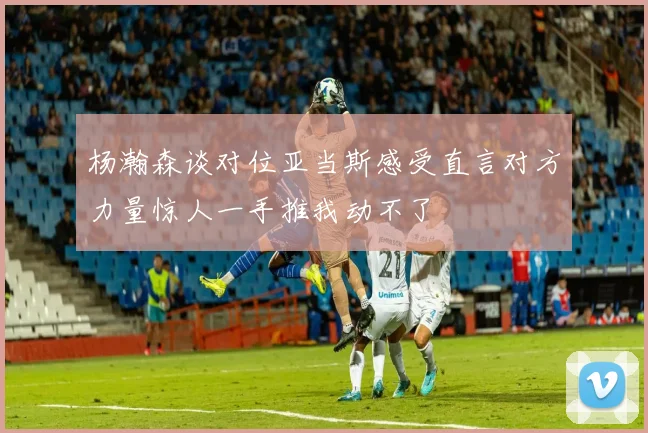 杨瀚森谈对位亚当斯感受直言对方力量惊人一手推我动不了