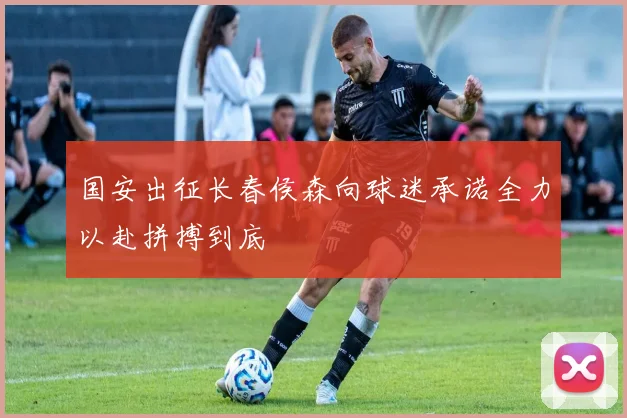 国安出征长春侯森向球迷承诺全力以赴拼搏到底