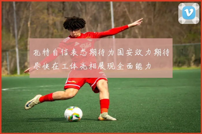 孔特自信表态期待为国安效力期待尽快在工体亮相展现全面能力