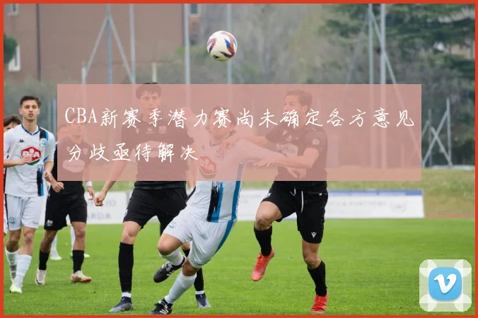 CBA新赛季潜力赛尚未确定各方意见分歧亟待解决