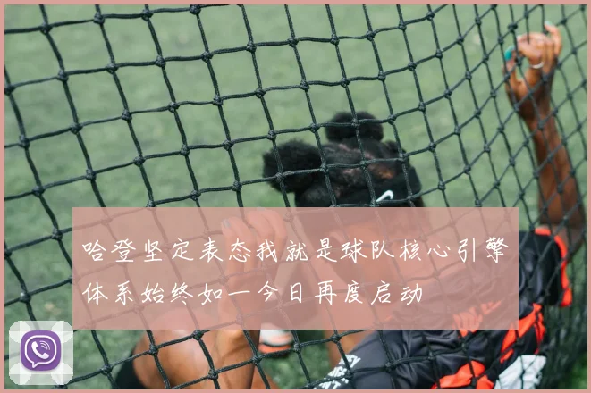 哈登坚定表态我就是球队核心引擎体系始终如一今日再度启动