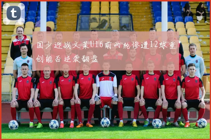 国少迎战文莱U16前两轮惨遭12球重创能否逆袭翻盘