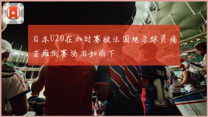 日本U20在加时赛被法国绝杀球员痛苦瘫倒赛场泪如雨下