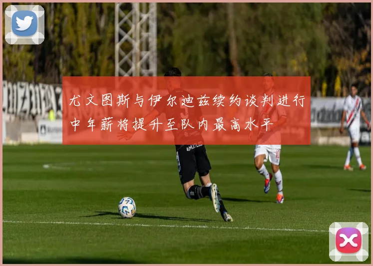 尤文图斯与伊尔迪兹续约谈判进行中年薪将提升至队内最高水平