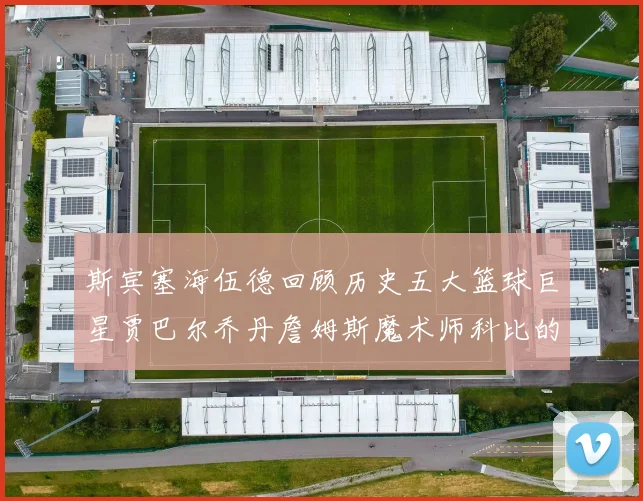 斯宾塞海伍德回顾历史五大篮球巨星贾巴尔乔丹詹姆斯魔术师科比的辉煌成就
