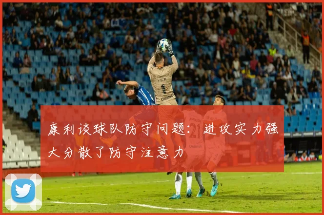 康利谈球队防守问题：进攻实力强大分散了防守注意力