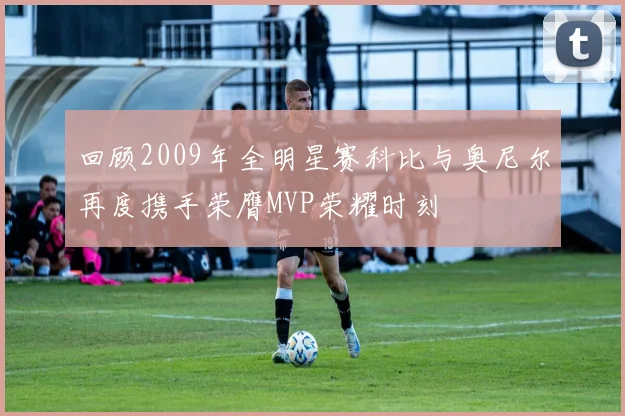 回顾2009年全明星赛科比与奥尼尔再度携手荣膺MVP荣耀时刻