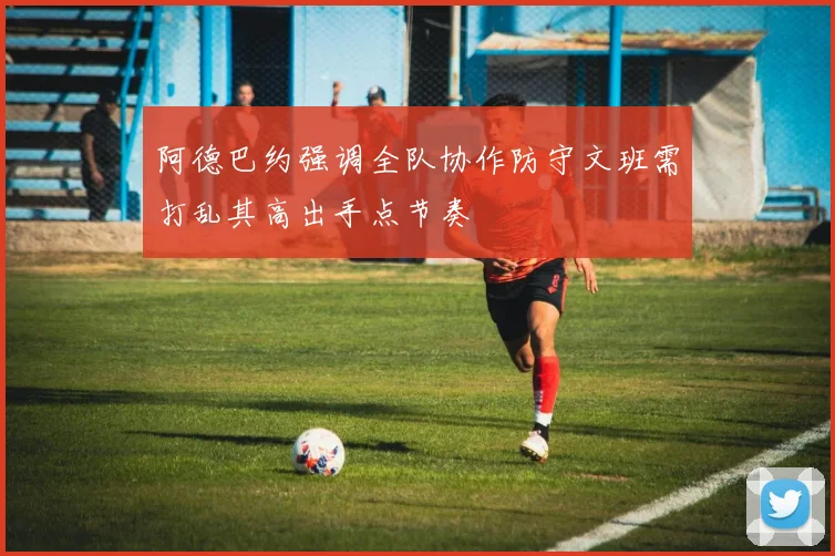 阿德巴约强调全队协作防守文班需打乱其高出手点节奏