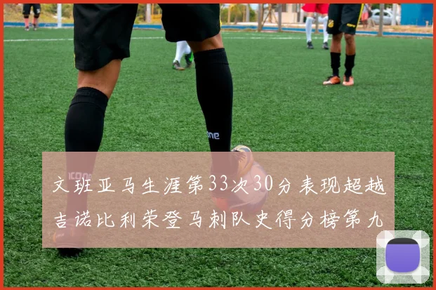 文班亚马生涯第33次30分表现超越吉诺比利荣登马刺队史得分榜第九位