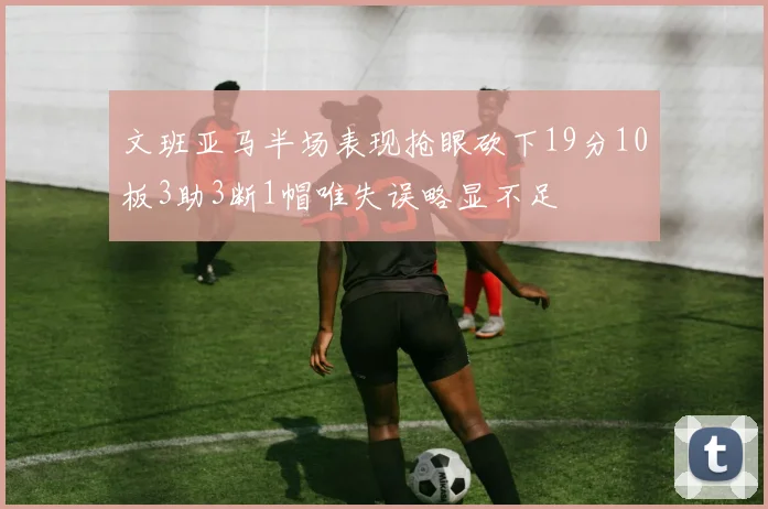文班亚马半场表现抢眼砍下19分10板3助3断1帽唯失误略显不足