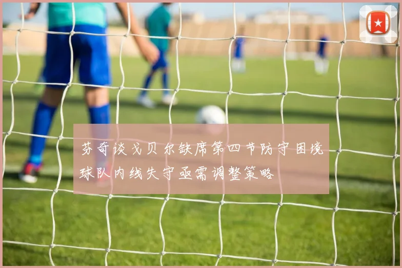 芬奇谈戈贝尔缺席第四节防守困境球队内线失守亟需调整策略